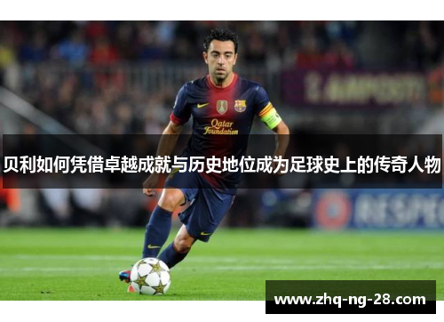 贝利如何凭借卓越成就与历史地位成为足球史上的传奇人物