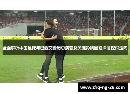 全面解析中国足球与巴西交锋历史演变及关键影响因素深度探讨走向