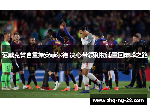 范戴克誓言重振安菲尔德 决心带领利物浦重回巅峰之路