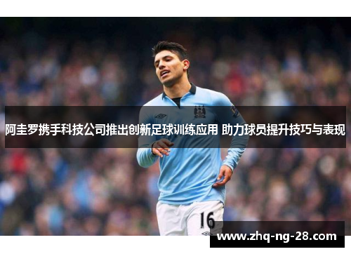 阿圭罗携手科技公司推出创新足球训练应用 助力球员提升技巧与表现