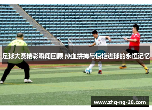 足球大赛精彩瞬间回顾 热血拼搏与惊艳进球的永恒记忆